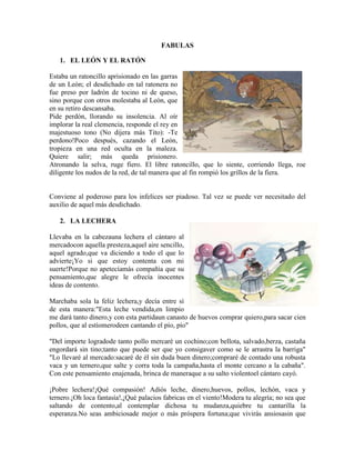 FABULAS
1. EL LEÓN Y EL RATÓN
Estaba un ratoncillo aprisionado en las garras
de un León; el desdichado en tal ratonera no
fue preso por ladrón de tocino ni de queso,
sino porque con otros molestaba al León, que
en su retiro descansaba.
Pide perdón, llorando su insolencia. Al oír
implorar la real clemencia, responde el rey en
majestuoso tono (No dijera más Tito): -Te
perdono!Poco después, cazando el León,
tropieza en una red oculta en la maleza.
Quiere salir; más queda prisionero.
Atronando la selva, ruge fiero. El libre ratoncillo, que lo siente, corriendo llega, roe
diligente los nudos de la red, de tal manera que al fin rompió los grillos de la fiera.
Conviene al poderoso para los infelices ser piadoso. Tal vez se puede ver necesitado del
auxilio de aquel más desdichado.
2. LA LECHERA
Llevaba en la cabezauna lechera el cántaro al
mercadocon aquella presteza,aquel aire sencillo,
aquel agrado,que va diciendo a todo el que lo
advierte¡Yo si que estoy contenta con mi
suerte!Porque no apetecíamás compañía que su
pensamiento,que alegre le ofrecía inocentes
ideas de contento.
Marchaba sola la feliz lechera,y decía entre sí
de esta manera:"Esta leche vendida,en limpio
me dará tanto dinero,y con esta partidaun canasto de huevos comprar quiero,para sacar cien
pollos, que al estíomerodeen cantando el pío, pío"
"Del importe logradode tanto pollo mercaré un cochino;con bellota, salvado,berza, castaña
engordará sin tino;tanto que puede ser que yo consigaver como se le arrastra la barriga"
"Lo llevaré al mercado:sacaré de él sin duda buen dinero;compraré de contado una robusta
vaca y un ternero,que salte y corra toda la campaña,hasta el monte cercano a la cabaña".
Con este pensamiento enajenada, brinca de maneraque a su salto violentoel cántaro cayó.
¡Pobre lechera!¡Qué compasión! Adiós leche, dinero,huevos, pollos, lechón, vaca y
ternero.¡Oh loca fantasía!,¡Qué palacios fabricas en el viento!Modera tu alegría; no sea que
saltando de contento,al contemplar dichosa tu mudanza,quiebre tu cantarilla la
esperanza.No seas ambiciosade mejor o más próspera fortuna;que vivirás ansiosasin que
 