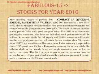 A K Prabhakar – akprabhakar.equity@gmail.com

                fabulous-15 ->
             stocks for Year 2010
   After smashing success of previous lists – COMPACT 15, QUICK15+6,
   SOLID-15, FANTASTIC-15, VALUE-24, ARG 30 I recommend a new list of
   stocks chosen with great care after markets have given more than 80% returns and
   some of our stocks giving more than 300% gains. The stocks chosen are included
   as they provide Value and a good margin of safety. Year 2010 in my view would
   give negative returns on Index basis and individual stock performance would be
   brilliant. So we must divide the risk equally and 20-30% returns annually would
   also be very good given stretched valuations for our markets when Nifty trades
   above 23 P/E and world interest Rates near zero. Indian economy is expected to
   clock GDP growth near 8% but a Fast-growing economy has its own pitfalls like
   inflation which we are already facing and supply constraints also can lead to
   market correction. This list I present to you to use on investment basis to
   accumulate over 1-2 year period and it would be a golden opportunity if broader
   markets correct even 10-15% from current levels.



 http://akprabhakar.blogspot.com           http://tanmaygopal.blogspot.com   http://prabhakar-views.blogspot.com
 