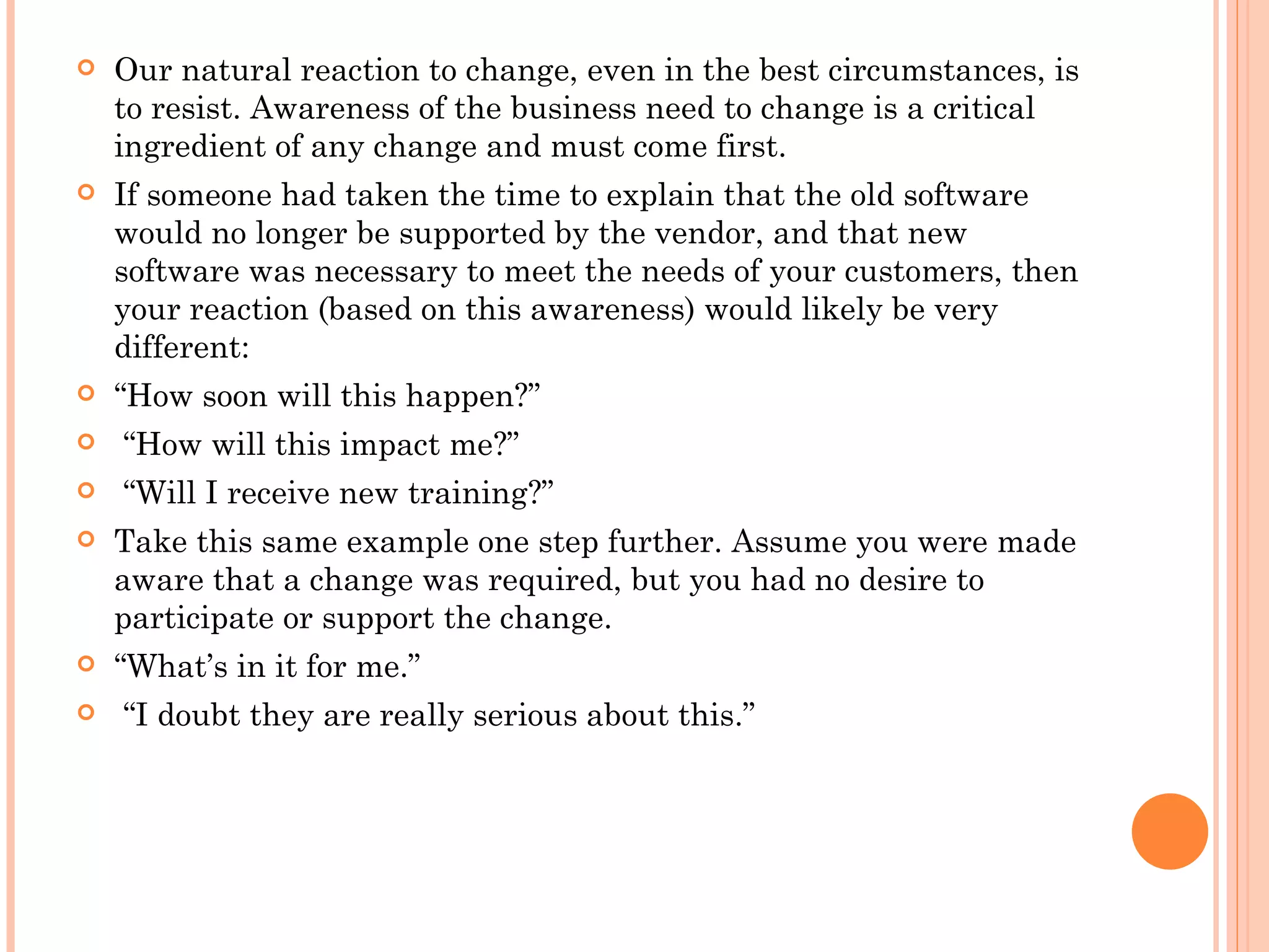    Our natural reaction to change, even in the best circumstances, is
    to resist. Awareness of the business need to change is a critical
    ingredient of any change and must come first.
   If someone had taken the time to explain that the old software
    would no longer be supported by the vendor, and that new
    software was necessary to meet the needs of your customers, then
    your reaction (based on this awareness) would likely be very
    different: 
   “How soon will this happen?”
    “How will this impact me?”
    “Will I receive new training?”
   Take this same example one step further. Assume you were made
    aware that a change was required, but you had no desire to
    participate or support the change.  
   “What’s in it for me.”
    “I doubt they are really serious about this.”
 