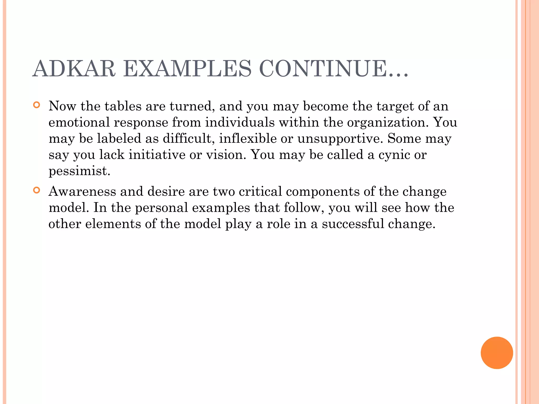 ADKAR EXAMPLES CONTINUE…
   Now the tables are turned, and you may become the target of an
    emotional response from individuals within the organization. You
    may be labeled as difficult, inflexible or unsupportive. Some may
    say you lack initiative or vision. You may be called a cynic or
    pessimist.
   Awareness and desire are two critical components of the change
    model. In the personal examples that follow, you will see how the
    other elements of the model play a role in a successful change.
 