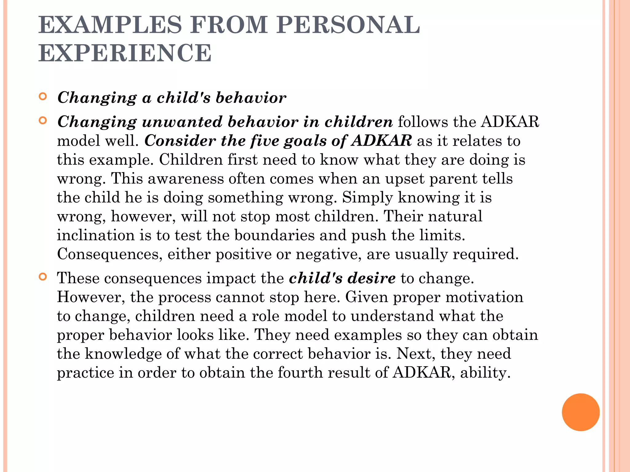 EXAMPLES FROM PERSONAL
EXPERIENCE
   Changing a child's behavior
   Changing unwanted behavior in children follows the ADKAR
    model well. Consider the five goals of ADKAR as it relates to
    this example. Children first need to know what they are doing is
    wrong. This awareness often comes when an upset parent tells
    the child he is doing something wrong. Simply knowing it is
    wrong, however, will not stop most children. Their natural
    inclination is to test the boundaries and push the limits.
    Consequences, either positive or negative, are usually required.
   These consequences impact the child's desire to change.
    However, the process cannot stop here. Given proper motivation
    to change, children need a role model to understand what the
    proper behavior looks like. They need examples so they can obtain
    the knowledge of what the correct behavior is. Next, they need
    practice in order to obtain the fourth result of ADKAR, ability.
 