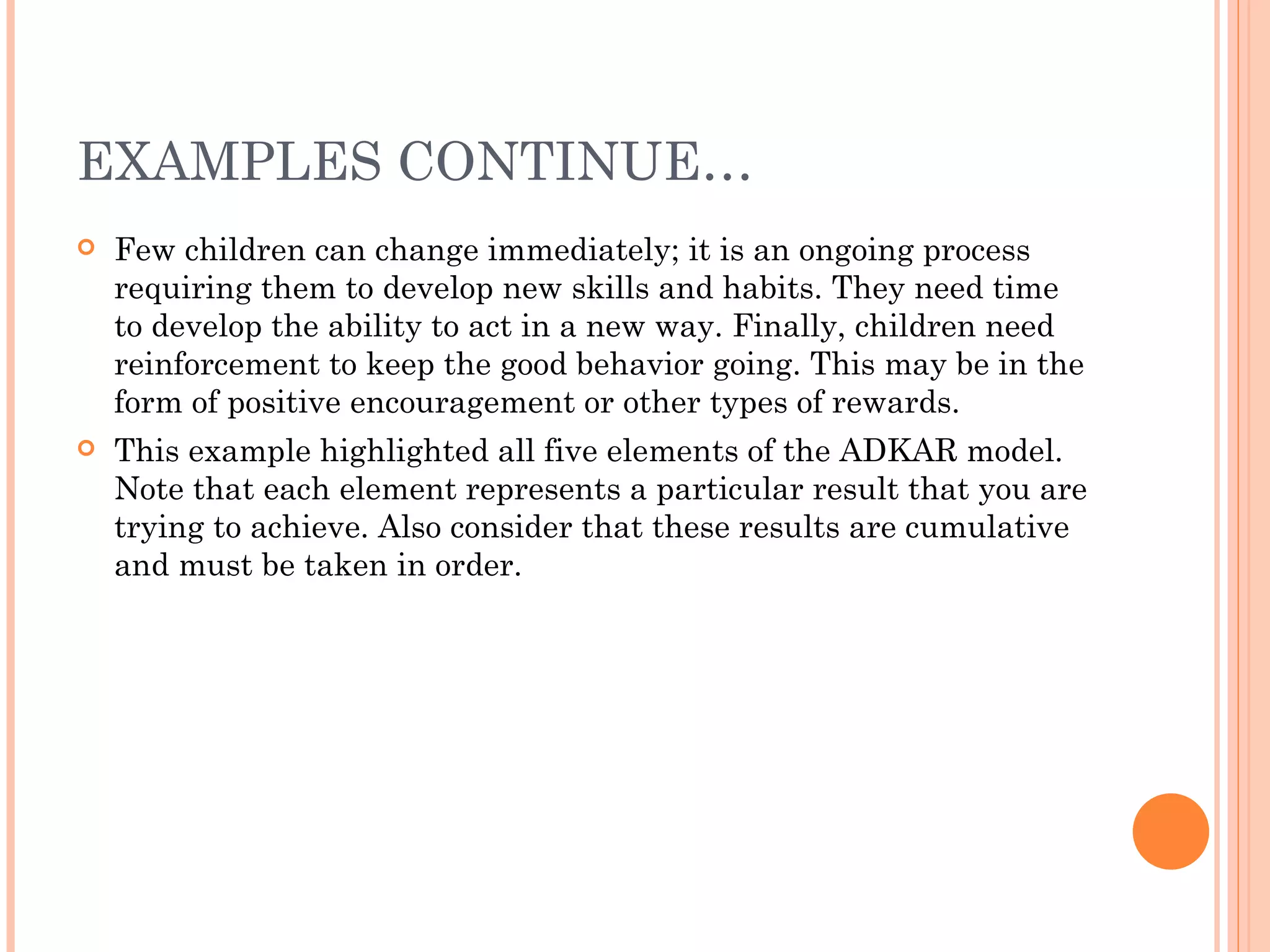 EXAMPLES CONTINUE…
   Few children can change immediately; it is an ongoing process
    requiring them to develop new skills and habits. They need time
    to develop the ability to act in a new way. Finally, children need
    reinforcement to keep the good behavior going. This may be in the
    form of positive encouragement or other types of rewards.
   This example highlighted all five elements of the ADKAR model.
    Note that each element represents a particular result that you are
    trying to achieve. Also consider that these results are cumulative
    and must be taken in order.
 