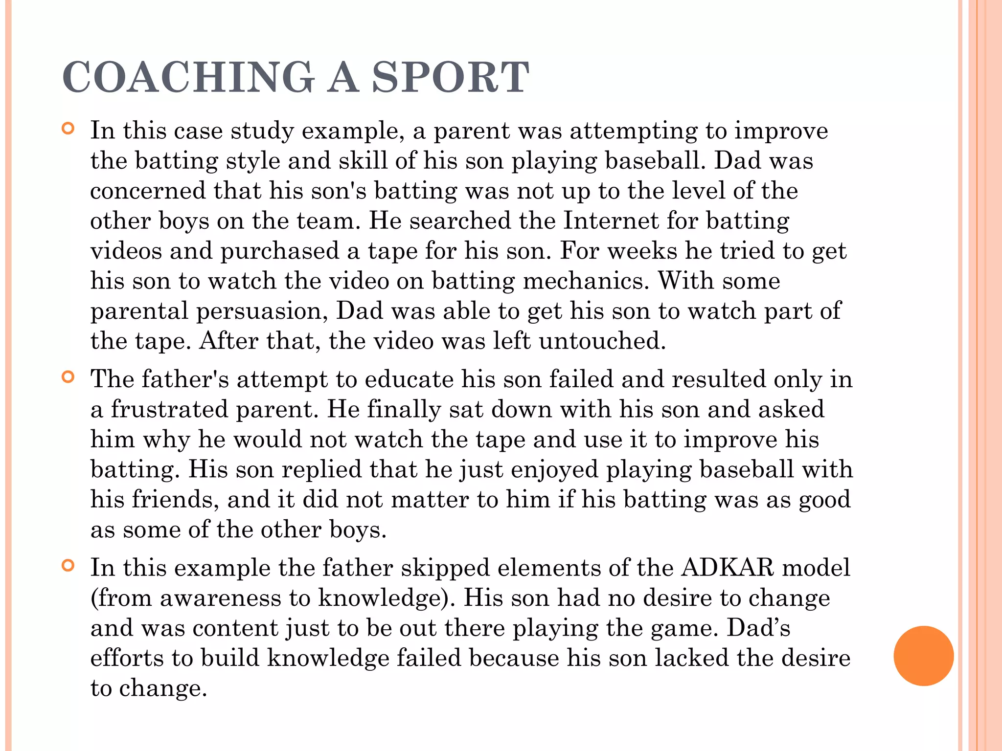 COACHING A SPORT
   In this case study example, a parent was attempting to improve
    the batting style and skill of his son playing baseball. Dad was
    concerned that his son's batting was not up to the level of the
    other boys on the team. He searched the Internet for batting
    videos and purchased a tape for his son. For weeks he tried to get
    his son to watch the video on batting mechanics. With some
    parental persuasion, Dad was able to get his son to watch part of
    the tape. After that, the video was left untouched.
   The father's attempt to educate his son failed and resulted only in
    a frustrated parent. He finally sat down with his son and asked
    him why he would not watch the tape and use it to improve his
    batting. His son replied that he just enjoyed playing baseball with
    his friends, and it did not matter to him if his batting was as good
    as some of the other boys.
   In this example the father skipped elements of the ADKAR model
    (from awareness to knowledge). His son had no desire to change
    and was content just to be out there playing the game. Dad’s
    efforts to build knowledge failed because his son lacked the desire
    to change.
 