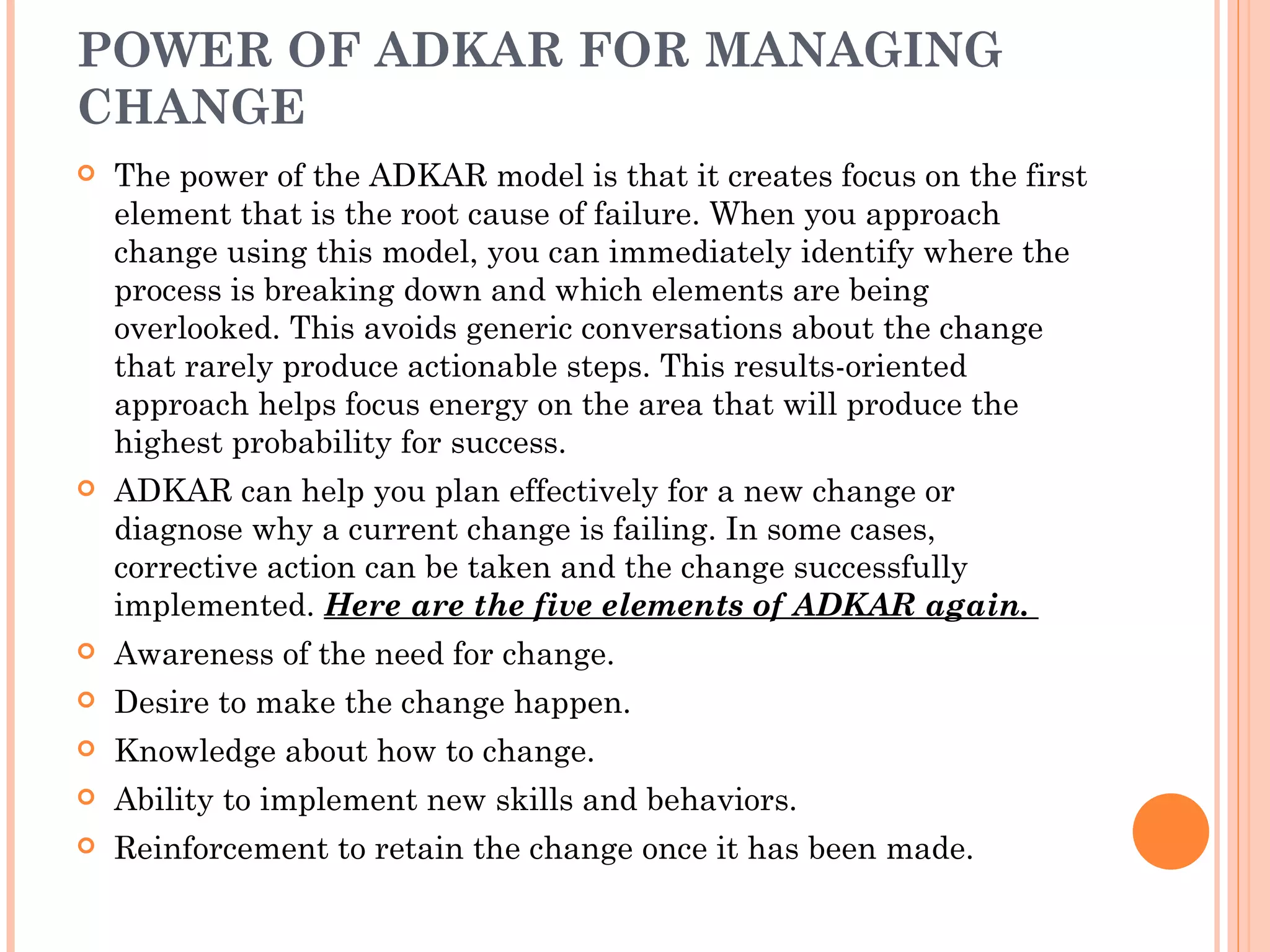 POWER OF ADKAR FOR MANAGING
CHANGE
   The power of the ADKAR model is that it creates focus on the first
    element that is the root cause of failure. When you approach
    change using this model, you can immediately identify where the
    process is breaking down and which elements are being
    overlooked. This avoids generic conversations about the change
    that rarely produce actionable steps. This results-oriented
    approach helps focus energy on the area that will produce the
    highest probability for success.
   ADKAR can help you plan effectively for a new change or
    diagnose why a current change is failing. In some cases,
    corrective action can be taken and the change successfully
    implemented. Here are the five elements of ADKAR again. 
   Awareness of the need for change.
   Desire to make the change happen.
   Knowledge about how to change.
   Ability to implement new skills and behaviors.
   Reinforcement to retain the change once it has been made.
 