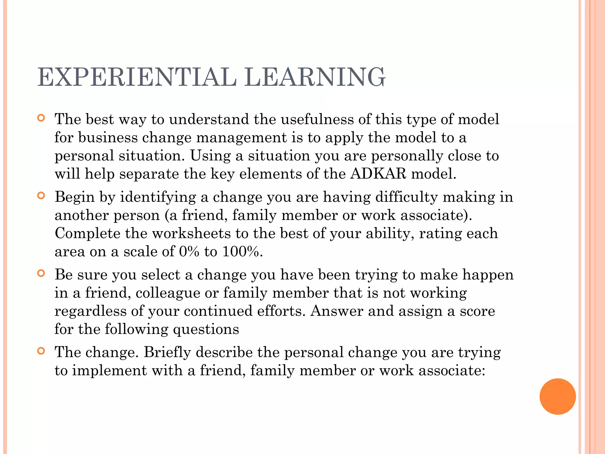 EXPERIENTIAL LEARNING
   The best way to understand the usefulness of this type of model
    for business change management is to apply the model to a
    personal situation. Using a situation you are personally close to
    will help separate the key elements of the ADKAR model.
   Begin by identifying a change you are having difficulty making in
    another person (a friend, family member or work associate).
    Complete the worksheets to the best of your ability, rating each
    area on a scale of 0% to 100%.
   Be sure you select a change you have been trying to make happen
    in a friend, colleague or family member that is not working
    regardless of your continued efforts. Answer and assign a score
    for the following questions
   The change. Briefly describe the personal change you are trying
    to implement with a friend, family member or work associate:
 