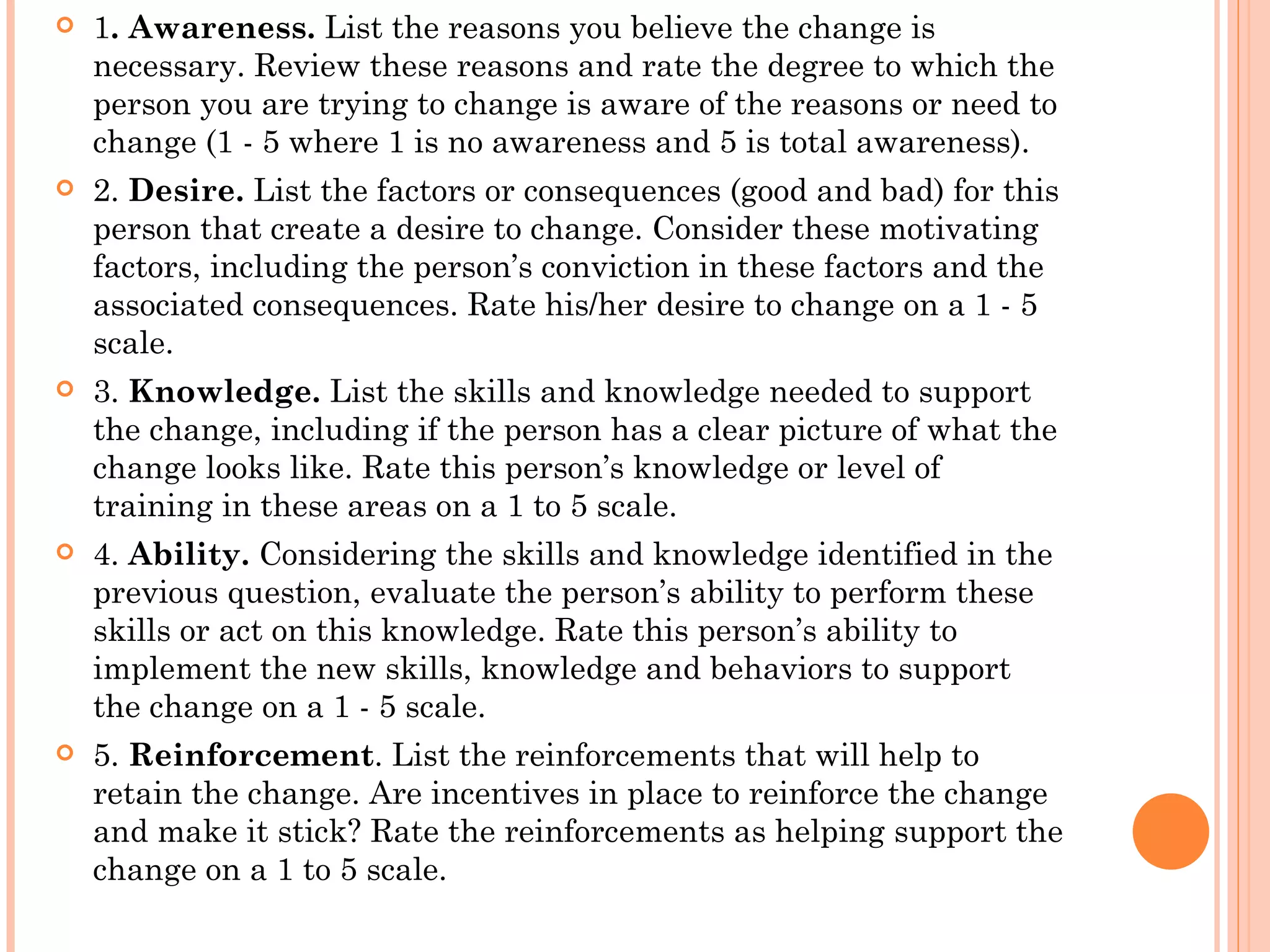    1. Awareness. List the reasons you believe the change is
    necessary. Review these reasons and rate the degree to which the
    person you are trying to change is aware of the reasons or need to
    change (1 - 5 where 1 is no awareness and 5 is total awareness).
   2. Desire. List the factors or consequences (good and bad) for this
    person that create a desire to change. Consider these motivating
    factors, including the person’s conviction in these factors and the
    associated consequences. Rate his/her desire to change on a 1 - 5
    scale.
   3. Knowledge. List the skills and knowledge needed to support
    the change, including if the person has a clear picture of what the
    change looks like. Rate this person’s knowledge or level of
    training in these areas on a 1 to 5 scale.
   4. Ability. Considering the skills and knowledge identified in the
    previous question, evaluate the person’s ability to perform these
    skills or act on this knowledge. Rate this person’s ability to
    implement the new skills, knowledge and behaviors to support
    the change on a 1 - 5 scale.
   5. Reinforcement. List the reinforcements that will help to
    retain the change. Are incentives in place to reinforce the change
    and make it stick? Rate the reinforcements as helping support the
    change on a 1 to 5 scale.
 