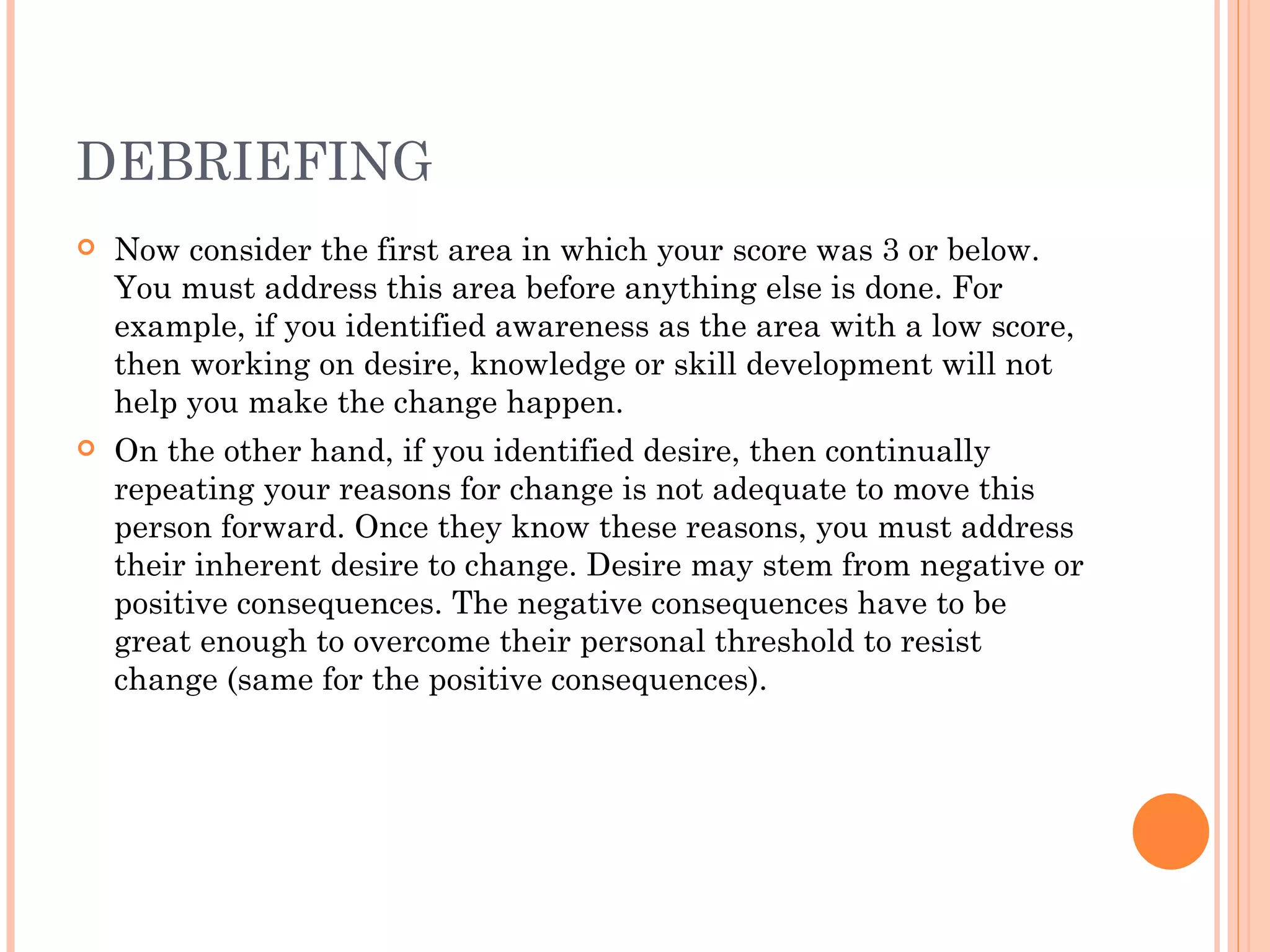DEBRIEFING
   Now consider the first area in which your score was 3 or below.
    You must address this area before anything else is done. For
    example, if you identified awareness as the area with a low score,
    then working on desire, knowledge or skill development will not
    help you make the change happen.
   On the other hand, if you identified desire, then continually
    repeating your reasons for change is not adequate to move this
    person forward. Once they know these reasons, you must address
    their inherent desire to change. Desire may stem from negative or
    positive consequences. The negative consequences have to be
    great enough to overcome their personal threshold to resist
    change (same for the positive consequences).
 