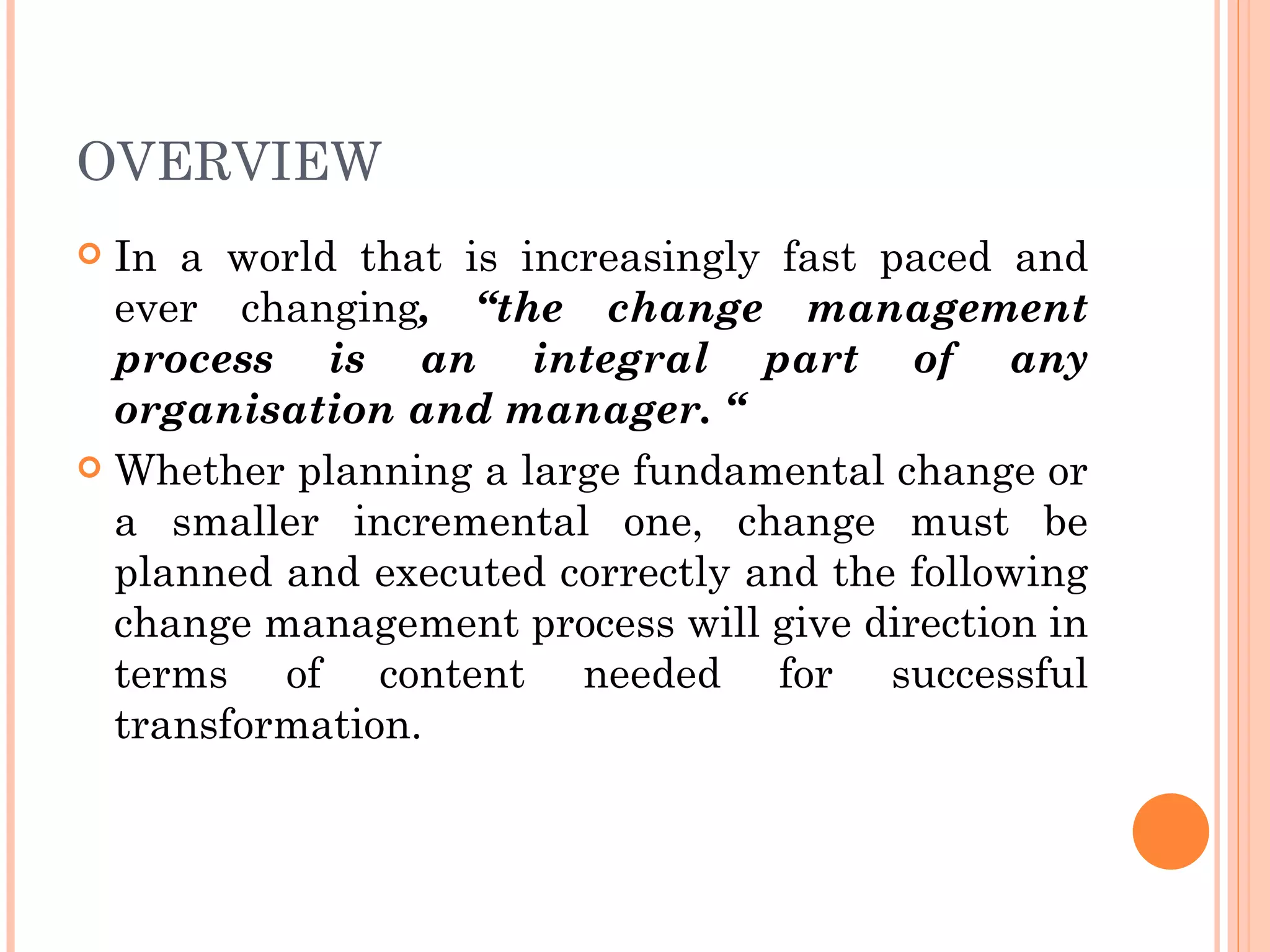 OVERVIEW
 In a world that is increasingly fast paced and
  ever changing, “the change management
  process is an integral part of any
  organisation and manager. “
 Whether planning a large fundamental change or
  a smaller incremental one, change must be
  planned and executed correctly and the following
  change management process will give direction in
  terms of content needed for successful
  transformation.
 