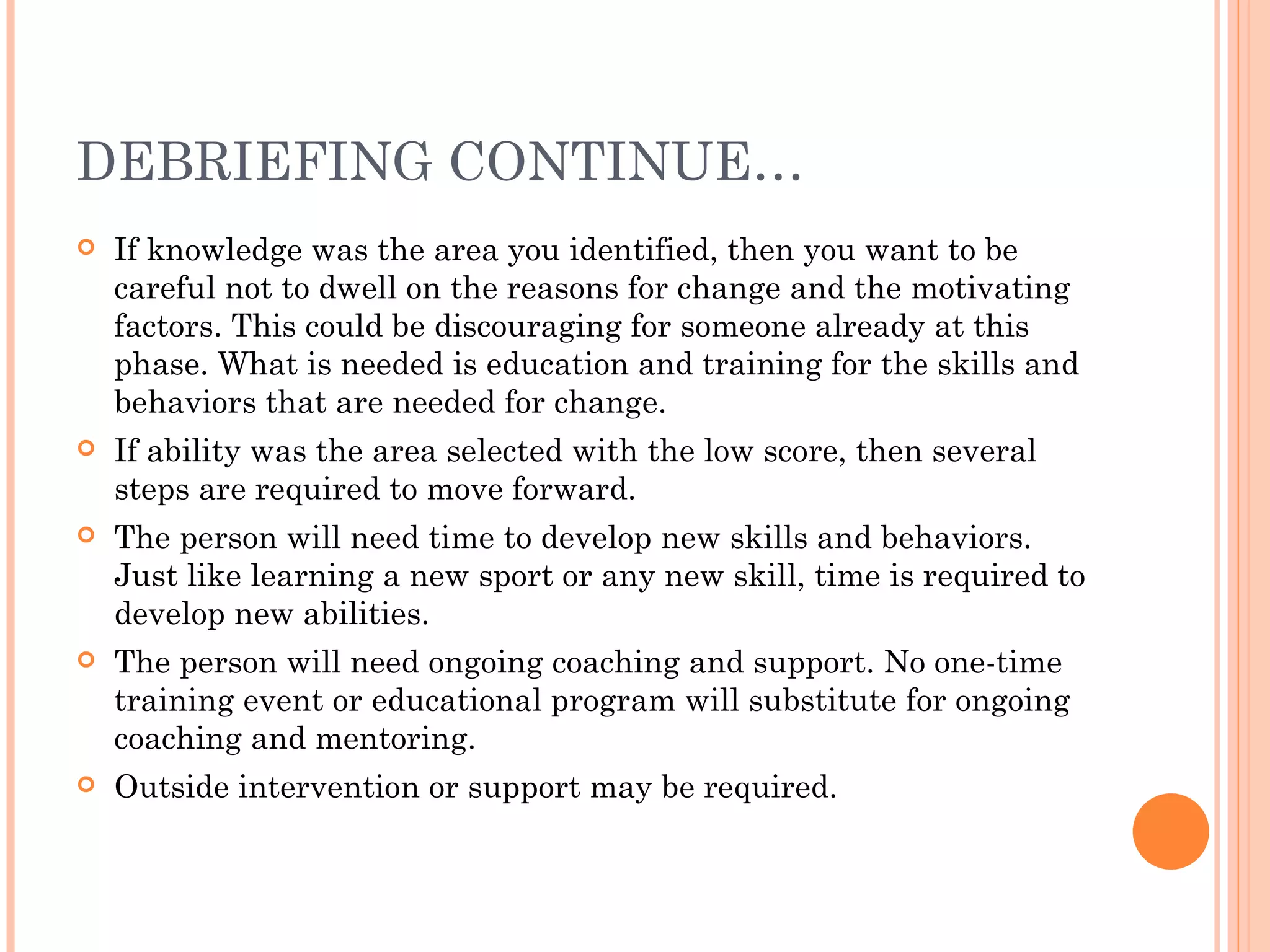 DEBRIEFING CONTINUE…
   If knowledge was the area you identified, then you want to be
    careful not to dwell on the reasons for change and the motivating
    factors. This could be discouraging for someone already at this
    phase. What is needed is education and training for the skills and
    behaviors that are needed for change.
   If ability was the area selected with the low score, then several
    steps are required to move forward.  
   The person will need time to develop new skills and behaviors.
    Just like learning a new sport or any new skill, time is required to
    develop new abilities.
   The person will need ongoing coaching and support. No one-time
    training event or educational program will substitute for ongoing
    coaching and mentoring.
   Outside intervention or support may be required.
 