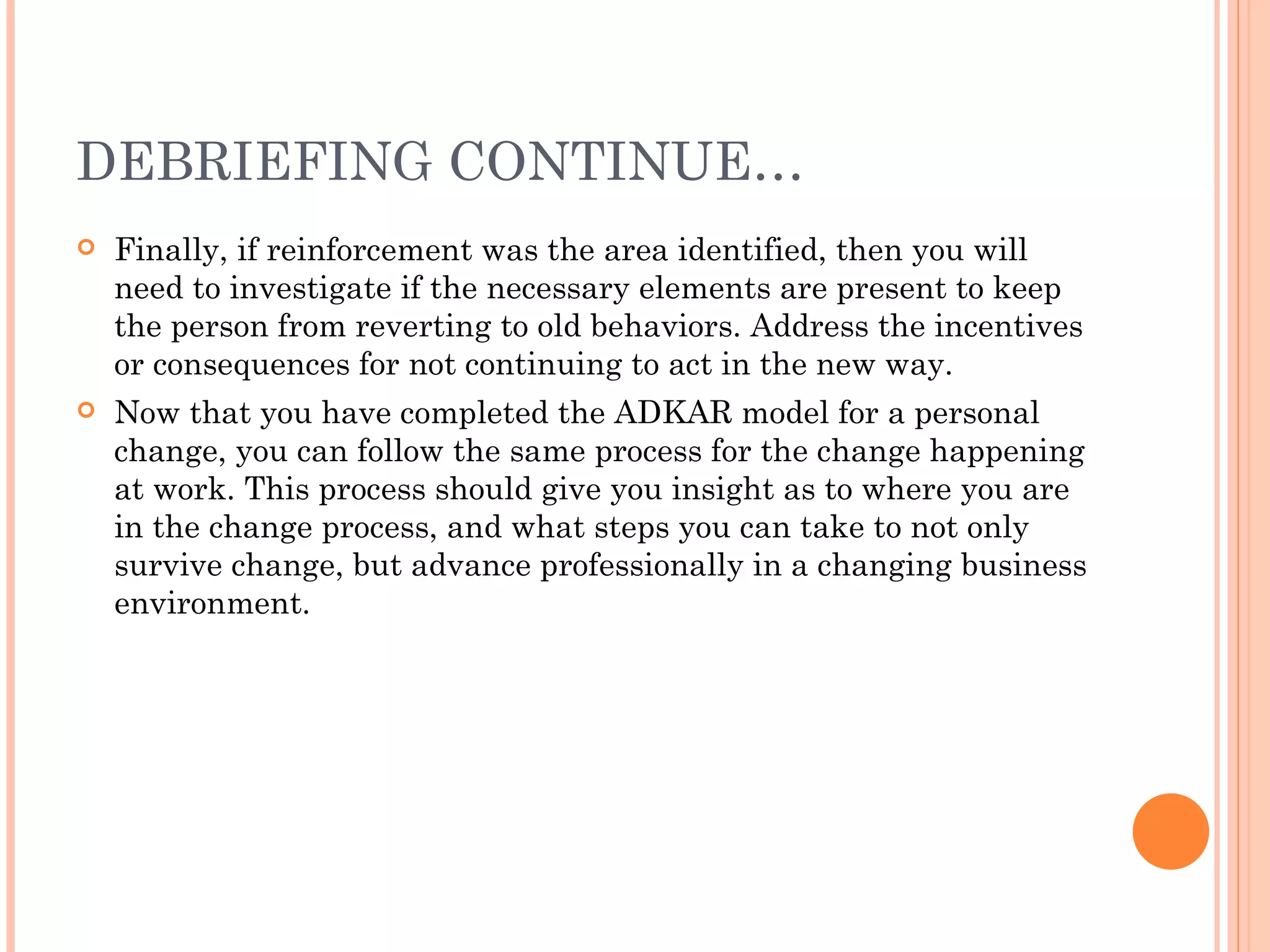 DEBRIEFING CONTINUE…
   Finally, if reinforcement was the area identified, then you will
    need to investigate if the necessary elements are present to keep
    the person from reverting to old behaviors. Address the incentives
    or consequences for not continuing to act in the new way.
   Now that you have completed the ADKAR model for a personal
    change, you can follow the same process for the change happening
    at work. This process should give you insight as to where you are
    in the change process, and what steps you can take to not only
    survive change, but advance professionally in a changing business
    environment.
 