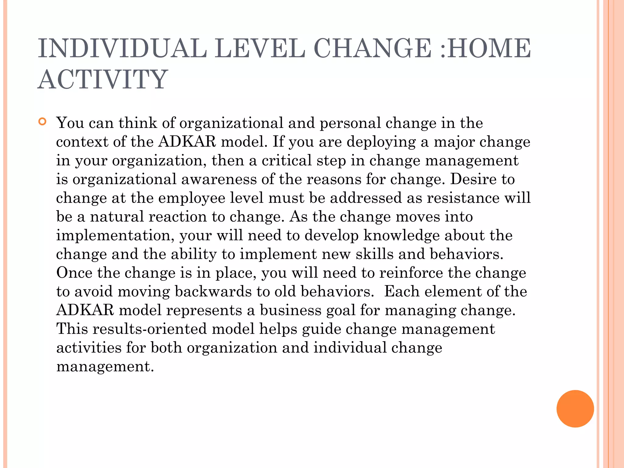 INDIVIDUAL LEVEL CHANGE :HOME
ACTIVITY
   You can think of organizational and personal change in the
    context of the ADKAR model. If you are deploying a major change
    in your organization, then a critical step in change management
    is organizational awareness of the reasons for change. Desire to
    change at the employee level must be addressed as resistance will
    be a natural reaction to change. As the change moves into
    implementation, your will need to develop knowledge about the
    change and the ability to implement new skills and behaviors.
    Once the change is in place, you will need to reinforce the change
    to avoid moving backwards to old behaviors.  Each element of the
    ADKAR model represents a business goal for managing change.
    This results-oriented model helps guide change management
    activities for both organization and individual change
    management.
 