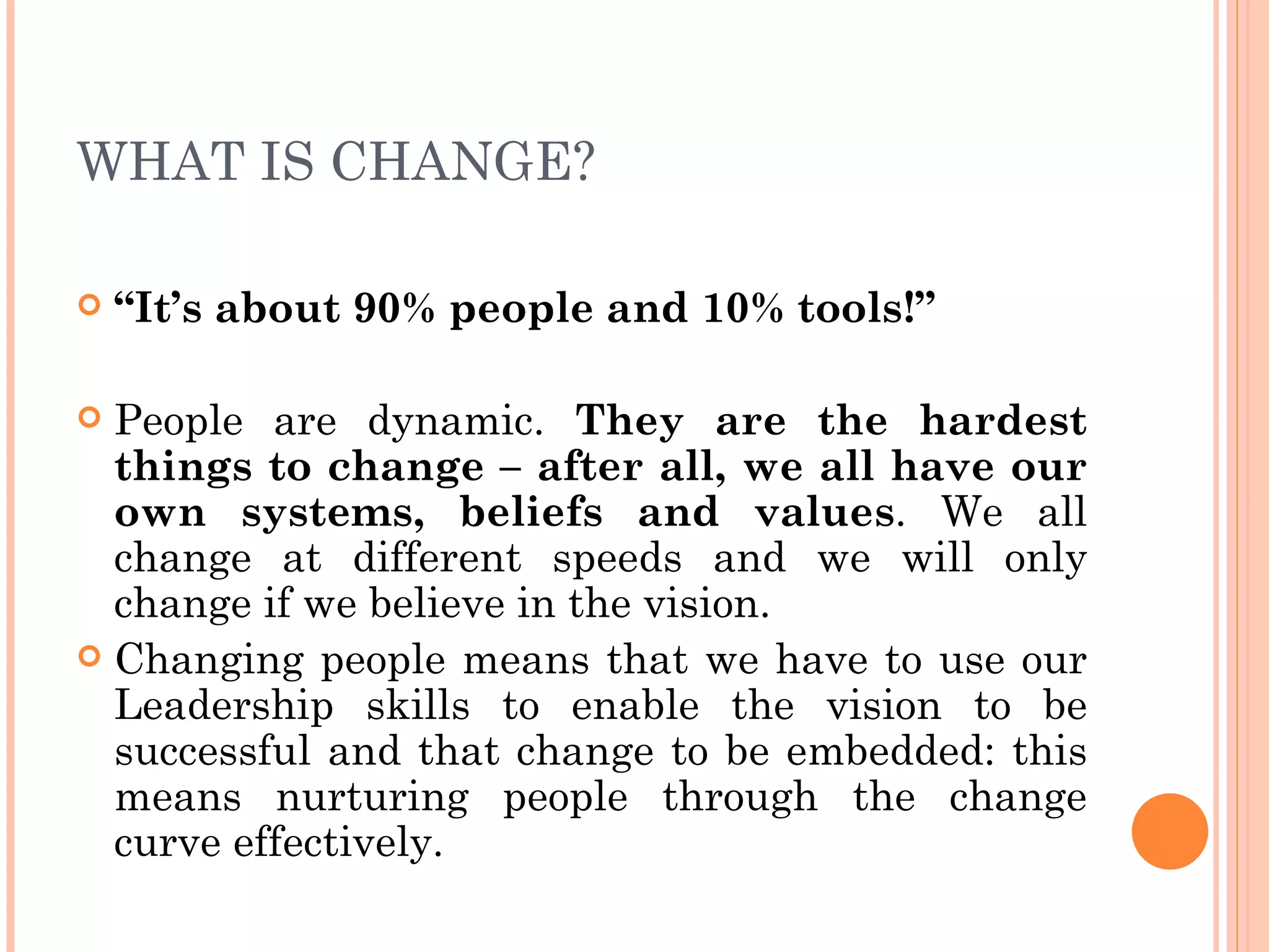 WHAT IS CHANGE?

   “It’s about 90% people and 10% tools!”

 People are dynamic. They are the hardest
  things to change – after all, we all have our
  own systems, beliefs and values. We all
  change at different speeds and we will only
  change if we believe in the vision.
 Changing people means that we have to use our
  Leadership skills to enable the vision to be
  successful and that change to be embedded: this
  means nurturing people through the change
  curve effectively.
 