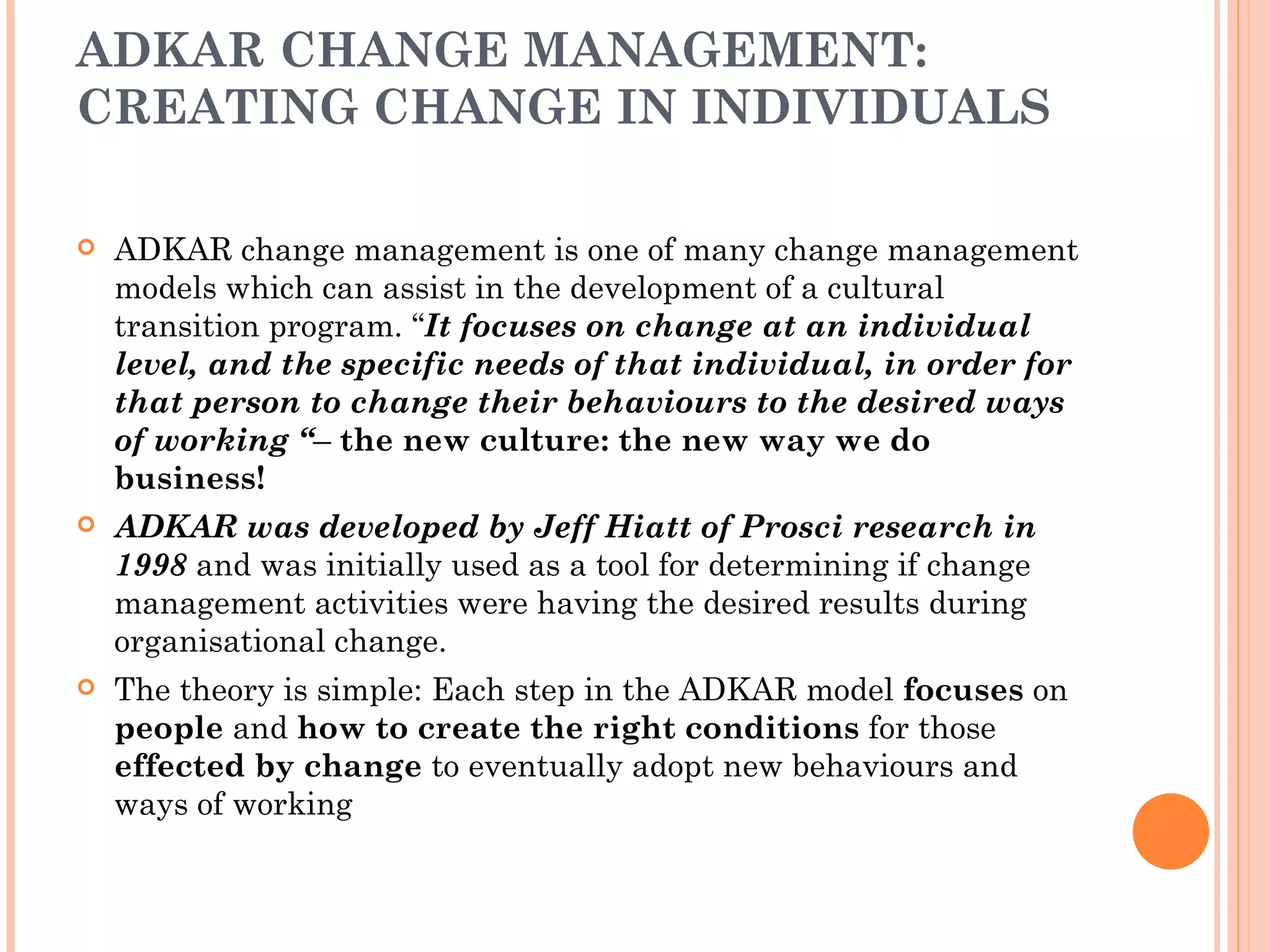 ADKAR CHANGE MANAGEMENT:
CREATING CHANGE IN INDIVIDUALS

   ADKAR change management is one of many change management
    models which can assist in the development of a cultural
    transition program. “It focuses on change at an individual
    level, and the specific needs of that individual, in order for
    that person to change their behaviours to the desired ways
    of working “– the new culture: the new way we do
    business!
   ADKAR was developed by Jeff Hiatt of Prosci research in
    1998 and was initially used as a tool for determining if change
    management activities were having the desired results during
    organisational change.
   The theory is simple: Each step in the ADKAR model focuses on
    people and how to create the right conditions for those
    effected by change to eventually adopt new behaviours and
    ways of working
 