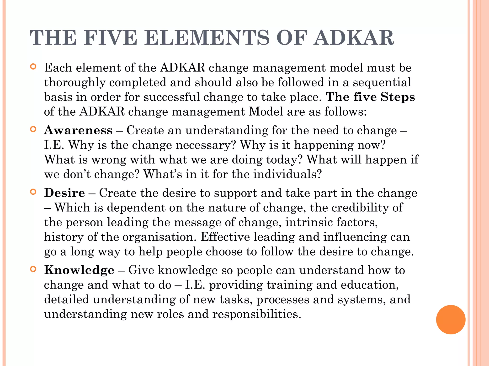 THE FIVE ELEMENTS OF ADKAR
   Each element of the ADKAR change management model must be
    thoroughly completed and should also be followed in a sequential
    basis in order for successful change to take place. The five Steps
    of the ADKAR change management Model are as follows:
   Awareness – Create an understanding for the need to change –
    I.E. Why is the change necessary? Why is it happening now?
    What is wrong with what we are doing today? What will happen if
    we don’t change? What’s in it for the individuals?
   Desire – Create the desire to support and take part in the change
    – Which is dependent on the nature of change, the credibility of
    the person leading the message of change, intrinsic factors,
    history of the organisation. Effective leading and influencing can
    go a long way to help people choose to follow the desire to change.
   Knowledge – Give knowledge so people can understand how to
    change and what to do – I.E. providing training and education,
    detailed understanding of new tasks, processes and systems, and
    understanding new roles and responsibilities.
 