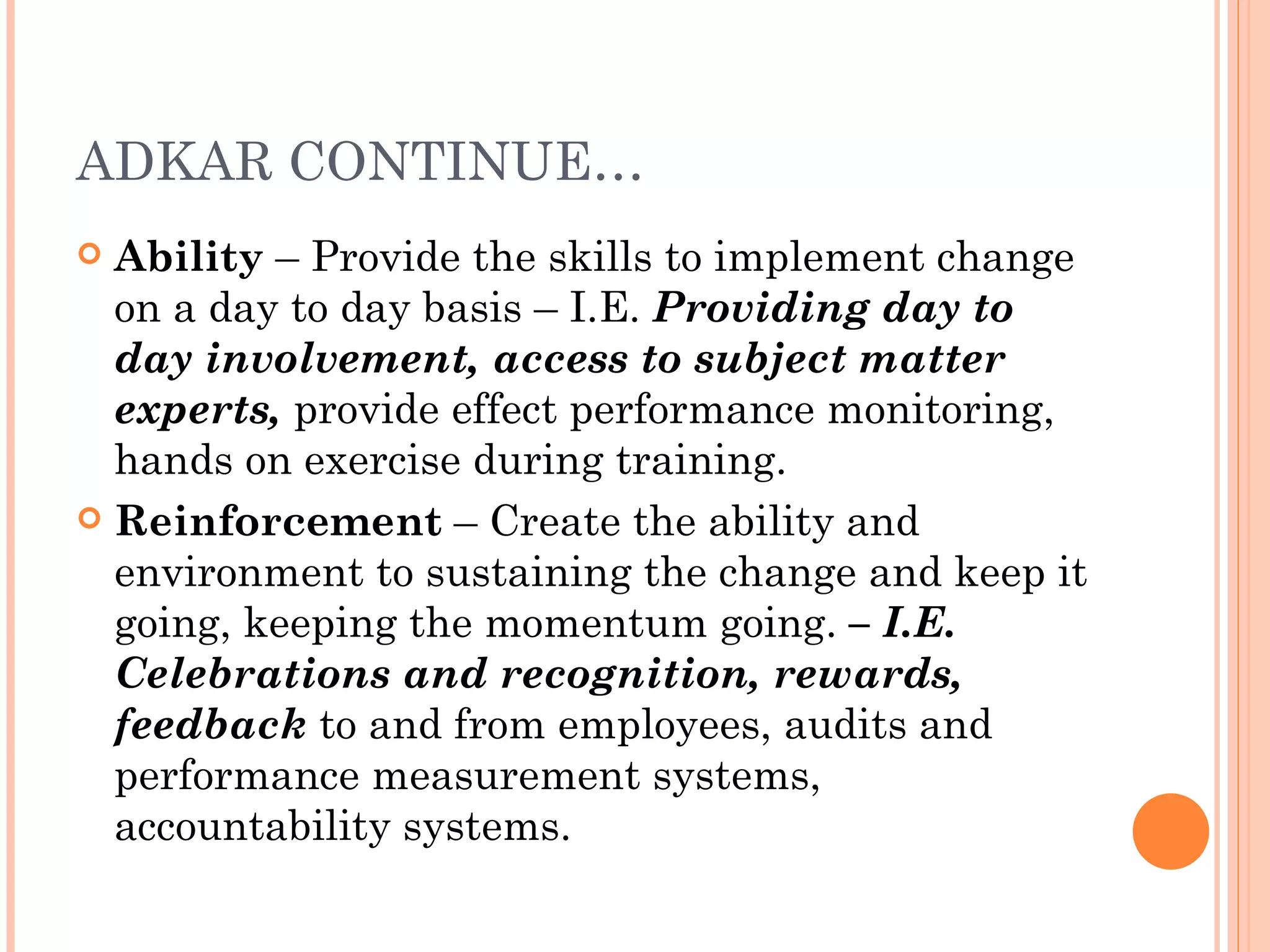 ADKAR CONTINUE…
 Ability – Provide the skills to implement change
  on a day to day basis – I.E. Providing day to
  day involvement, access to subject matter
  experts, provide effect performance monitoring,
  hands on exercise during training.
 Reinforcement – Create the ability and
  environment to sustaining the change and keep it
  going, keeping the momentum going. – I.E.
  Celebrations and recognition, rewards,
  feedback to and from employees, audits and
  performance measurement systems,
  accountability systems.
 
