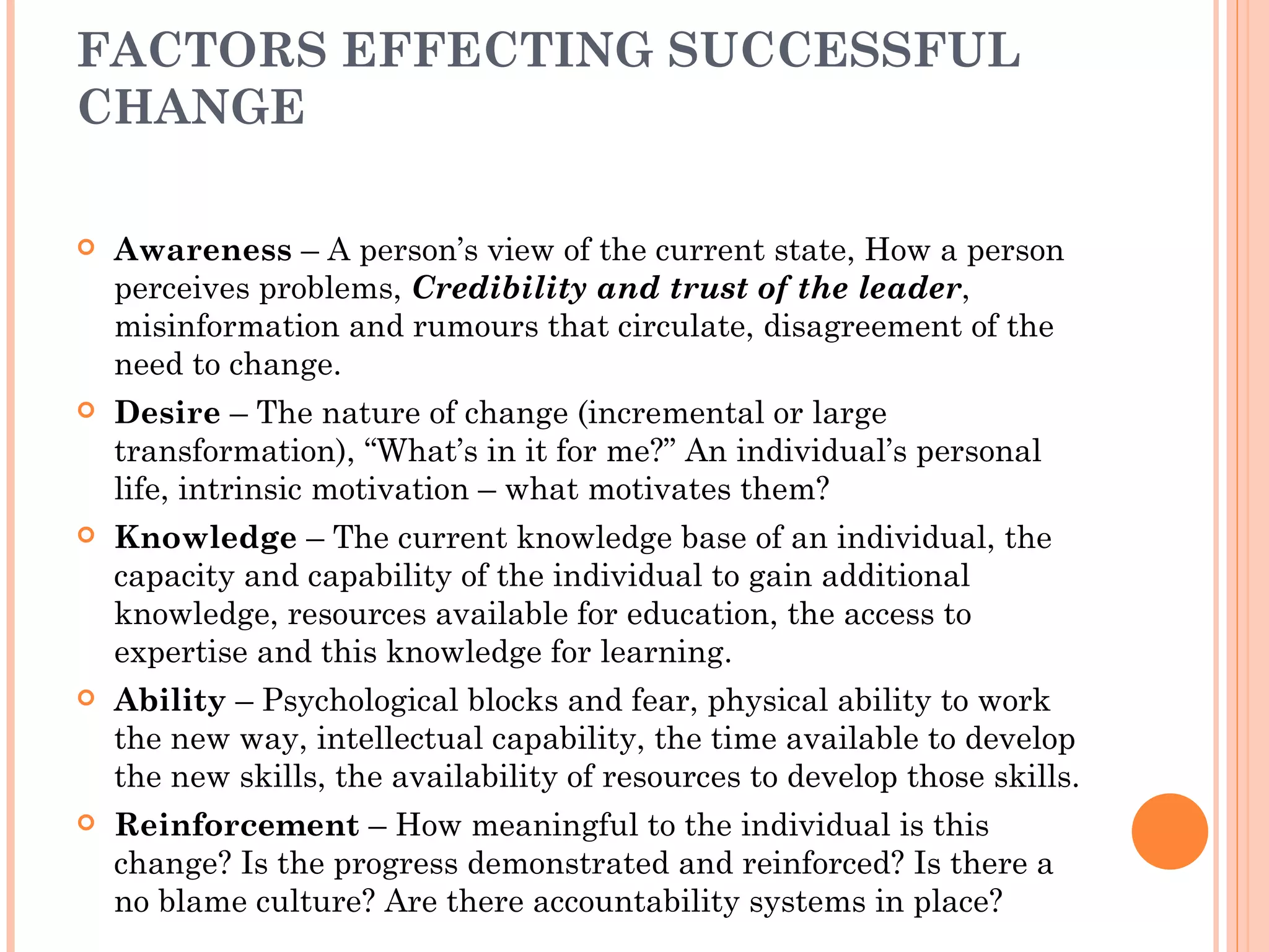 FACTORS EFFECTING SUCCESSFUL
CHANGE

   Awareness – A person’s view of the current state, How a person
    perceives problems, Credibility and trust of the leader,
    misinformation and rumours that circulate, disagreement of the
    need to change.
   Desire – The nature of change (incremental or large
    transformation), “What’s in it for me?” An individual’s personal
    life, intrinsic motivation – what motivates them?
   Knowledge – The current knowledge base of an individual, the
    capacity and capability of the individual to gain additional
    knowledge, resources available for education, the access to
    expertise and this knowledge for learning.
   Ability – Psychological blocks and fear, physical ability to work
    the new way, intellectual capability, the time available to develop
    the new skills, the availability of resources to develop those skills.
   Reinforcement – How meaningful to the individual is this
    change? Is the progress demonstrated and reinforced? Is there a
    no blame culture? Are there accountability systems in place?
 