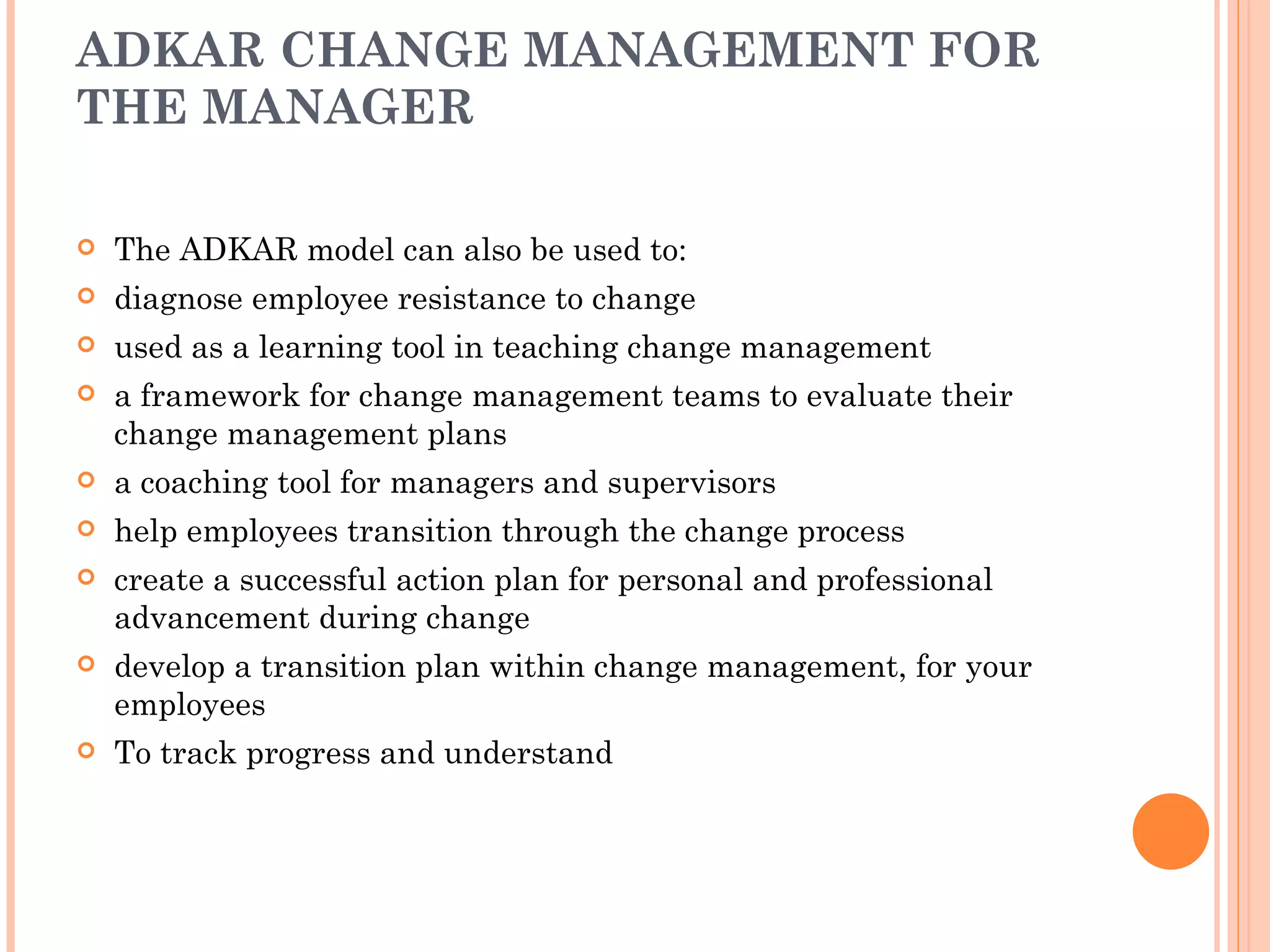 ADKAR CHANGE MANAGEMENT FOR
THE MANAGER

   The ADKAR model can also be used to:
   diagnose employee resistance to change
   used as a learning tool in teaching change management
   a framework for change management teams to evaluate their
    change management plans
   a coaching tool for managers and supervisors
   help employees transition through the change process
   create a successful action plan for personal and professional
    advancement during change
   develop a transition plan within change management, for your
    employees
   To track progress and understand
 