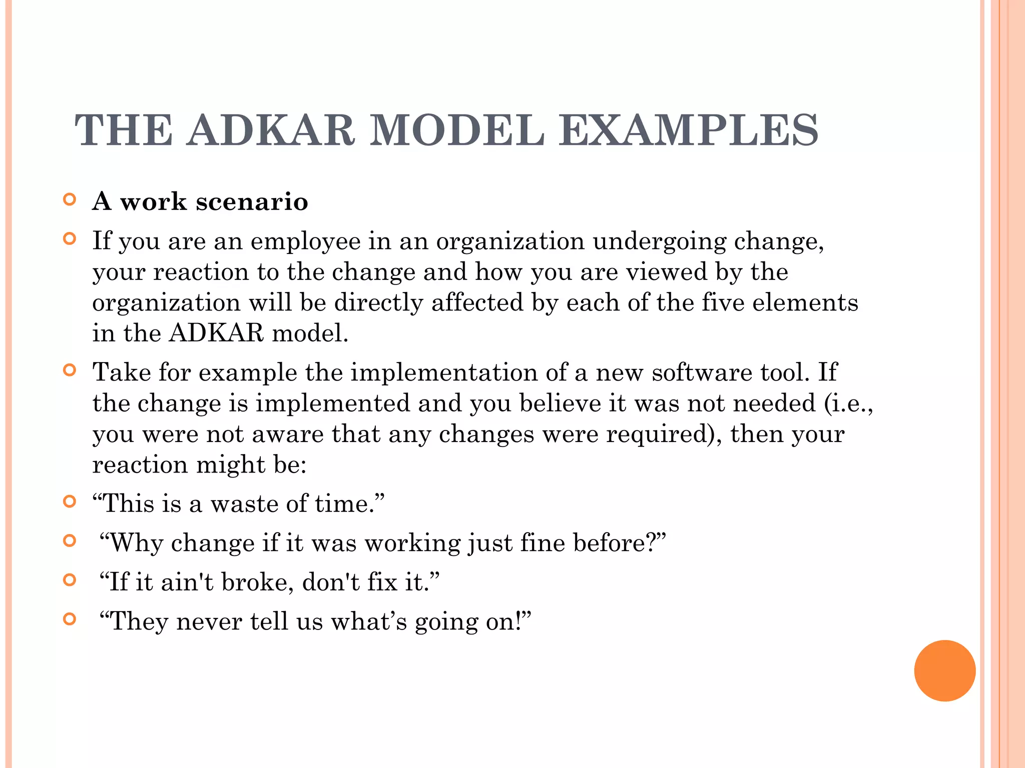  
 THE ADKAR MODEL EXAMPLES
   A work scenario
   If you are an employee in an organization undergoing change,
    your reaction to the change and how you are viewed by the
    organization will be directly affected by each of the five elements
    in the ADKAR model.
   Take for example the implementation of a new software tool. If
    the change is implemented and you believe it was not needed (i.e.,
    you were not aware that any changes were required), then your
    reaction might be: 
   “This is a waste of time.”
    “Why change if it was working just fine before?”
    “If it ain't broke, don't fix it.”
    “They never tell us what’s going on!”
 