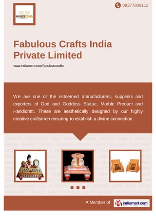 08377808112
A Member of
Fabulous Crafts India
Private Limited
www.indiamart.com/fabulouscrafts
MARBLE GOD & GODDESS STATUE MARBLE PRODUCTS WOODEN
HANDICRAFT MARBLE HOME DECOR PRODUCTS ONYX PRODUCTS MARBLE
CORPORATE GIFTS MARBLE FESTIVE GIFTS MARBLE PLATE PAINTING MARBLE
INTERIOR DECORATIVE ITEM WOODEN ANIMAL STATUE MARBLE ANTIQUE
PHONE MARBLE CLOCKS WOODEN FESTIVE GIFTS WOODEN CORPORATE
GIFTS WOODEN GOD & GODDESS STATUE FESTIVAL GIFTS GIFTS STONE
HANDICRAFTS MARBLE GOD & GODDESS STATUE MARBLE PRODUCTS WOODEN
HANDICRAFT MARBLE HOME DECOR PRODUCTS ONYX PRODUCTS MARBLE
CORPORATE GIFTS MARBLE FESTIVE GIFTS MARBLE PLATE PAINTING MARBLE
INTERIOR DECORATIVE ITEM WOODEN ANIMAL STATUE MARBLE ANTIQUE
PHONE MARBLE CLOCKS WOODEN FESTIVE GIFTS WOODEN CORPORATE
GIFTS WOODEN GOD & GODDESS STATUE FESTIVAL GIFTS GIFTS STONE
HANDICRAFTS MARBLE GOD & GODDESS STATUE MARBLE PRODUCTS WOODEN
HANDICRAFT MARBLE HOME DECOR PRODUCTS ONYX PRODUCTS MARBLE
CORPORATE GIFTS MARBLE FESTIVE GIFTS MARBLE PLATE PAINTING MARBLE
INTERIOR DECORATIVE ITEM WOODEN ANIMAL STATUE MARBLE ANTIQUE
PHONE MARBLE CLOCKS WOODEN FESTIVE GIFTS WOODEN CORPORATE
GIFTS WOODEN GOD & GODDESS STATUE FESTIVAL GIFTS GIFTS STONE
HANDICRAFTS MARBLE GOD & GODDESS STATUE MARBLE PRODUCTS WOODEN
We are one of the esteemed manufacturers, suppliers and
exporters of God and Goddess Statue, Marble Product and
Handicraft. These are aesthetically designed by our highly
creative craftsmen ensuring to establish a divine connection.
 