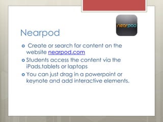 Nearpod
 Create or search for content on the
website nearpod.com
 Students access the content via the
iPads,tablets or laptops
 You can just drag in a powerpoint or
keynote and add interactive elements.
 