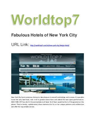 Fabulous Hotels of New York City
URL Link: http://worldtop7.com/uk/new-york-city/design-hotel/
New York City has innumerous choices to take pleasure in oneself and indulge one's senses. It is possible
to eat the very best food, rock n roll in greatest dance bars and attend the best opera performances.
NEW YORK CITY has all of it! Accommodations of latest York Town would be the 1 of the greatest on this
planet. They're trendy, sophisticated, draw reverence for his or her unique patterns and architecture
and offer the top amiable service.
 
