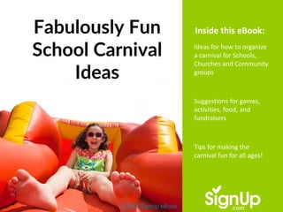 Fabulously Fun
School Carnival
Ideas
A FREE SignUp eBook
Ideas for how to organize
a carnival for Schools,
Churches and Community
groups
Suggestions for games,
activities, food, and
fundraisers
Tips for making the
carnival fun for all ages!
Inside this eBook:
 