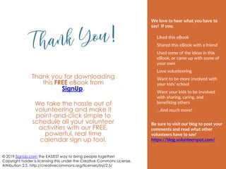 Thank you for downloading
this FREE eBook from
SignUp.
We take the hassle out of
volunteering and make it
point-and-click simple to
schedule all your volunteer
activities with our FREE,
powerful, real time
calendar sign up tool.
© 2019 SignUp.com the EASIEST way to bring people together!
Copyright holder is licensing this under the Creative Commons License,
Attribution 2.5. http://creativecommons.org/licenses/by/2.5/
We love to hear what you have to
say! If you:
Liked this eBook
Shared this eBook with a friend
Used some of the ideas in this
eBook, or came up with some of
your own
Love volunteering
Want to be more involved with
your kids’ school
Want your kids to be involved
with sharing, caring, and
benefiting others
…And much more!
Be sure to visit our blog to post your
comments and read what other
volunteers have to say!
https://blog.volunteerspot.com/
 