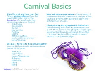 Carnival Basics
More stuff means more money. Offer a variety of
booths and activities attractive for all ages. Once
you have a theme, let it guide your booth and
entertainment choices.
Good publicity and signage drives attendance.
Start spreading the word 4-6 weeks before your
event. At the carnival, hang brightly colored signs
identifying booths and concessions stands. (Kids
can help make them.) Prominently recognize
sponsors on banners and signs.
Share the work and have more fun!
Create subcommittees with a chair
responsible for key teams. Use
SignUp.com for simple volunteer
scheduling and parent signups!
Ticket Sales
Concessions
Rentals
Sponsorships
Publicity
Booths
Raffle or Auction
Music and Entertainment
Setup/Cleanup
Choose a theme to tie the carnival together.
Your carnival can be planned around any
theme, for example:
The Circus
Beach Party
Future/Outer Space
Hollywood
Mardi Gras
Sports
Fiesta
SignUp.com the EASIEST way to bring people together!
 