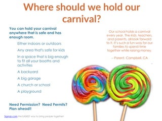 Where should we hold our
carnival?
You can hold your carnival
anywhere that is safe and has
enough room.
Either indoors or outdoors
Any area that's safe for kids
In a space that is big enough
to fit all your booths and
activities
A backyard
A big garage
A church or school
A playground
Need Permission? Need Permits?
Plan ahead!!
Our school holds a carnival
every year. The kids, teachers,
and parents, all look forward
to it. It’s such a fun way for our
families to spend time
together while raising money.
-- Parent, Campbell, CA
SignUp.com the EASIEST way to bring people together!
 