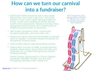 How can we turn our carnival
into a fundraiser?
• Sell Tickets! Offer tickets for sale in the weeks
before the carnival at a discount. This builds
interest in your event while earning a base of
funds. Avoid cash handling at all the activity
booths and concessions stands by having a few
designated ticket booths. Set a ticket price (#
tickets) for each booth or food item.
• Sell student designed t-shirts, community
recipe/cookbooks, arts and crafts, etc.
• Keep costs down. Ask local businesses to donate
food or supplies. Purchase inexpensive prizes for
the games at party stores.
• Add a bake sale or cake decorating contest.
• Hold a silent auction or raffle. Include themed
baskets where each class parent donates one
small item for a collectively generous basket.
Possible themes:
Family Games, Backyard Fun, Cook’s Delight,
Gardener Goodies, Puzzles, Arts & Crafts,
Pampering, Slumber Party, Water Fun
Don’t forget to give
recognition and send
a “Thank You” note
to those businesses
that helped!
SignUp.com the EASIEST way to bring people together!
 