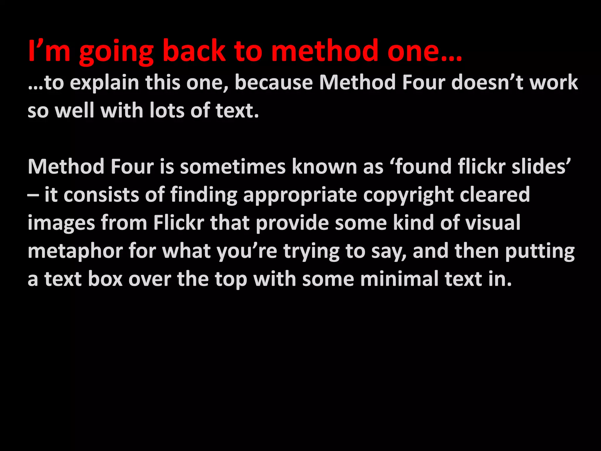 I’m going back to method one……to explain this one, because Method Four doesn’t work so well with lots of text.Method Four is sometimes known as ‘found flickr slides’ – it consists of finding appropriate copyright cleared images from Flickr that provide some kind of visual metaphor for what you’re trying to say, and then putting a text box over the top with some minimal text in. 