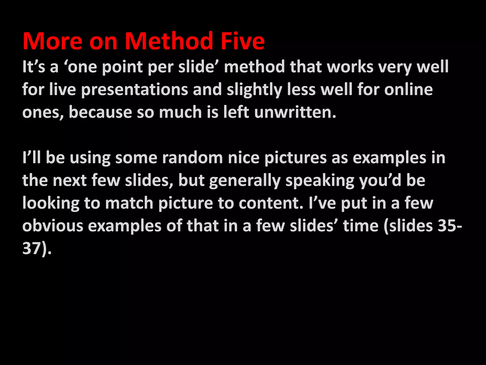 More on Method FiveIt’s a ‘one point per slide’ method that works very well for live presentations and slightly less well for online ones, because so much is left unwritten. I’ll be using some random nice pictures as examples in the next few slides, but generally speaking you’d be looking to match picture to content. I’ve put in a few obvious examples of that in a few slides’ time (slides 35-37). 