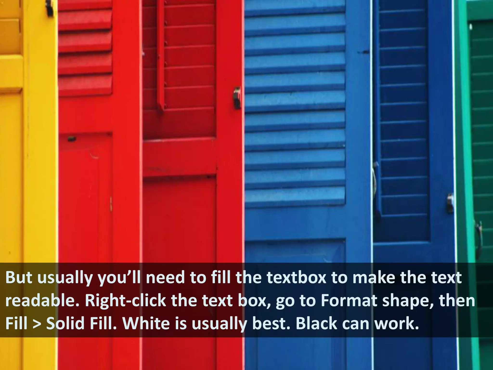 But usually you’ll need to fill the textbox to make the text readable. Right-click the text box, go to Format shape, then Fill > Solid Fill. White is usually best. Black can work.