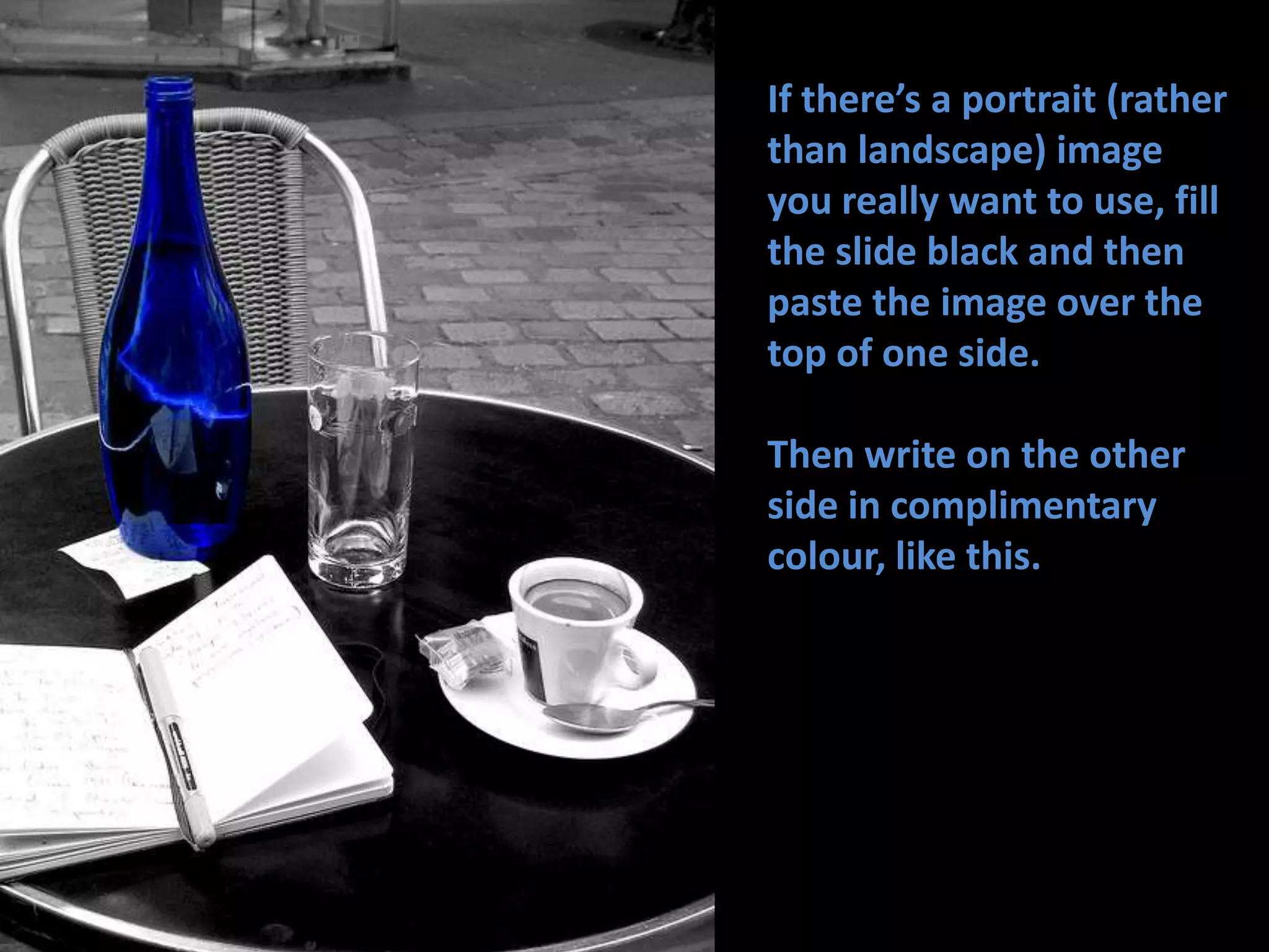 If there’s a portrait (rather than landscape) image you really want to use, fill the slide black and then paste the image over the top of one side.Then write on the other side in complimentary colour, like this. 