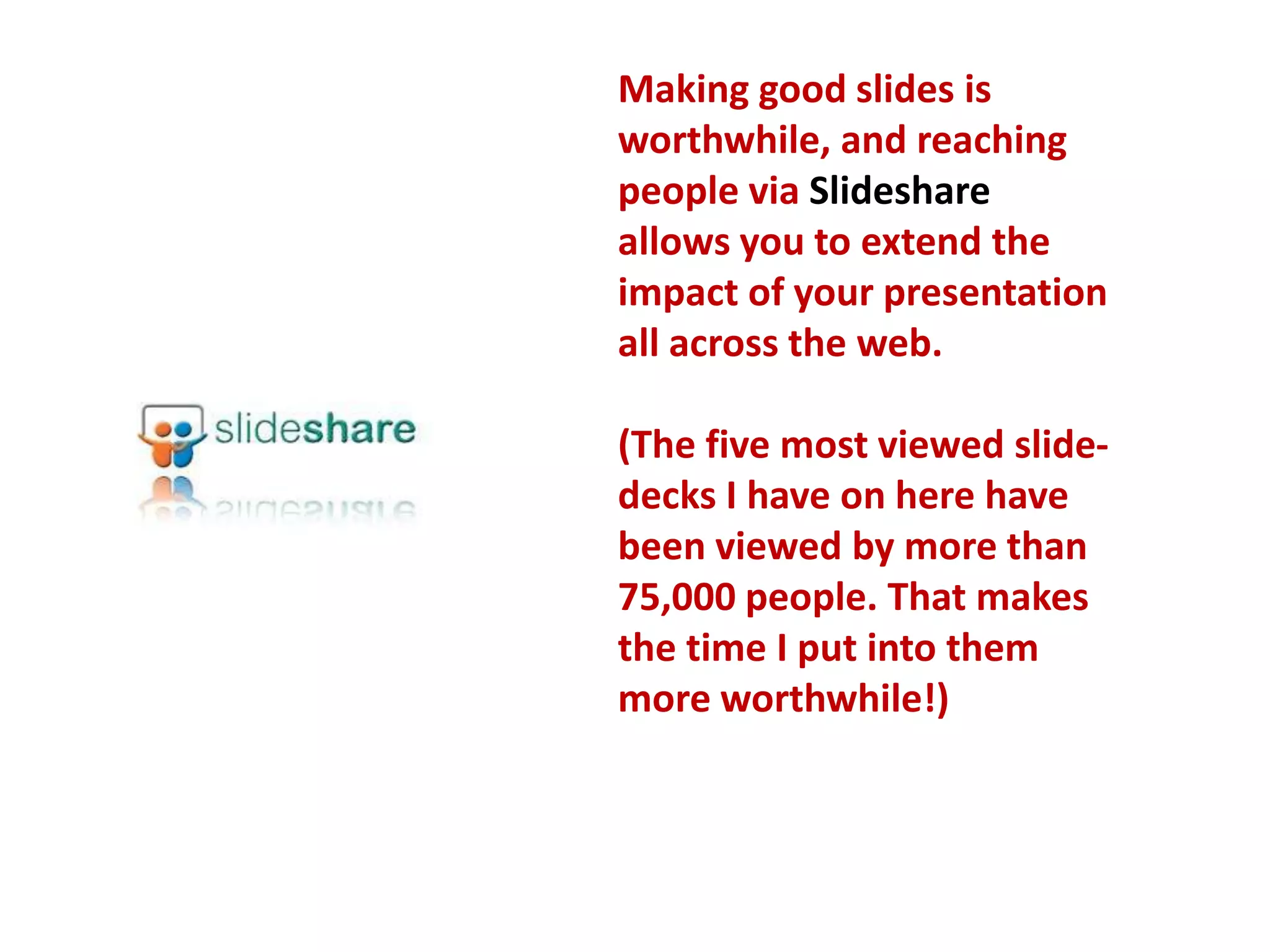 Making good slides is worthwhile, and reaching people via Slideshare allows you to extend the impact of your presentation all across the web.(The five most viewed slide-decks I have on here have been viewed by more than 75,000 people. That makes the time I put into them more worthwhile!)  