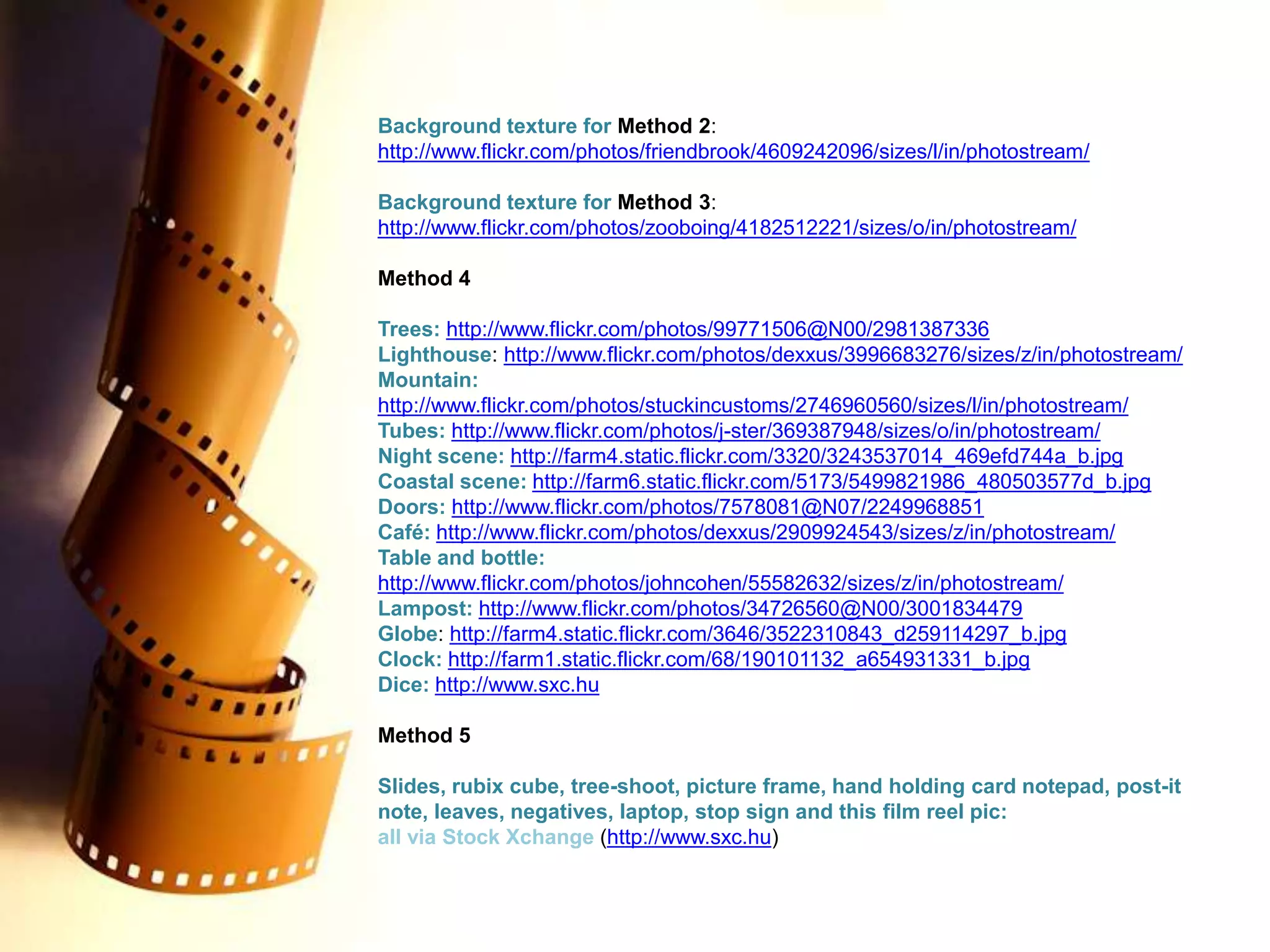 Background texture for Method 2:http://www.flickr.com/photos/friendbrook/4609242096/sizes/l/in/photostream/Background texture for Method 3:http://www.flickr.com/photos/zooboing/4182512221/sizes/o/in/photostream/Method 4Trees: http://www.flickr.com/photos/99771506@N00/2981387336Lighthouse: http://www.flickr.com/photos/dexxus/3996683276/sizes/z/in/photostream/Mountain: http://www.flickr.com/photos/stuckincustoms/2746960560/sizes/l/in/photostream/Tubes: http://www.flickr.com/photos/j-ster/369387948/sizes/o/in/photostream/Night scene: http://farm4.static.flickr.com/3320/3243537014_469efd744a_b.jpgCoastal scene: http://farm6.static.flickr.com/5173/5499821986_480503577d_b.jpgDoors: http://www.flickr.com/photos/7578081@N07/2249968851Café: http://www.flickr.com/photos/dexxus/2909924543/sizes/z/in/photostream/Table and bottle: http://www.flickr.com/photos/johncohen/55582632/sizes/z/in/photostream/Lampost: http://www.flickr.com/photos/34726560@N00/3001834479Globe: http://farm4.static.flickr.com/3646/3522310843_d259114297_b.jpgClock: http://farm1.static.flickr.com/68/190101132_a654931331_b.jpgDice: http://www.sxc.huMethod 5Slides, rubix cube, tree-shoot, picture frame, hand holding card notepad, post-it note, leaves, negatives, laptop, stop sign and this film reel pic:all via Stock Xchange(http://www.sxc.hu) 