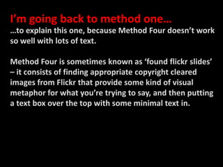 I’m going back to method one……to explain this one, because Method Four doesn’t work so well with lots of text.Method Four is sometimes known as ‘found flickr slides’ – it consists of finding appropriate copyright cleared images from Flickr that provide some kind of visual metaphor for what you’re trying to say, and then putting a text box over the top with some minimal text in. 