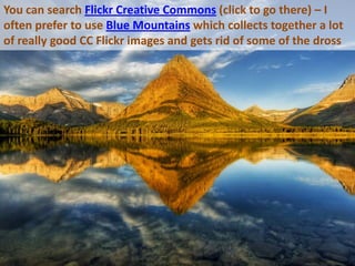 You can search Flickr Creative Commons (click to go there) – I often prefer to use Blue Mountains which collects together a lot of really good CC Flickr images and gets rid of some of the dross