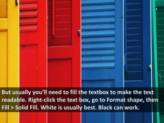 But usually you’ll need to fill the textbox to make the text readable. Right-click the text box, go to Format shape, then Fill > Solid Fill. White is usually best. Black can work.
