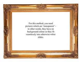 For this method, you need pictures which are ‘transparent’ – in other words, they have no background colour so they fit seamlessly into otherwise white slides.