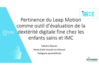 • 22
nov.2018
22
Pertinence du Leap Motion 
comme outil d’évaluation de la 
dextérité digitale fine chez les 
enfants sains et IMC
Fabulus Alysson
Haute Ecole Louvain en Hainaut
Catégorie paramédicale
 