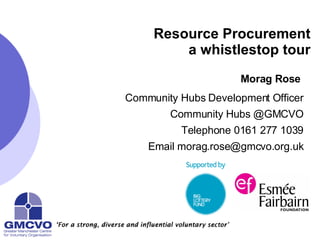 Resource Procurement a whistlestop tour Morag Rose   Community Hubs Development Officer Community Hubs @GMCVO Telephone 0161 277 1039 Email morag.rose@gmcvo.org.uk 