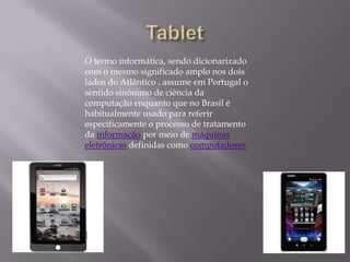 O termo informática, sendo dicionarizado
com o mesmo significado amplo nos dois
lados do Atlântico , assume em Portugal o
sentido sinônimo de ciência da
computação enquanto que no Brasil é
habitualmente usado para referir
especificamente o processo de tratamento
da informação por meio de máquinas
eletrônicas definidas como computadores
 