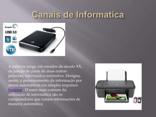A palavra surge, em meados do século XX,
da junção de parte de duas outras
palavras, informação e automática. Designa,
assim, o processamento da informação por
meios automáticos em simples impulsos
binários . O meio mais comum da
utilização de informática são os
computadores que tratam informações de
maneira automática
 