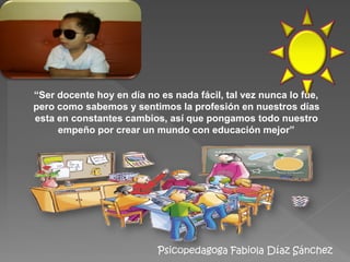 Psicopedagoga Fabiola Díaz Sánchez
“Ser docente hoy en día no es nada fácil, tal vez nunca lo fue,
pero como sabemos y sentimos la profesión en nuestros días
esta en constantes cambios, así que pongamos todo nuestro
empeño por crear un mundo con educación mejor”
 