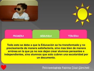 Psicopedagoga Fabiola Díaz Sánchez
PRIMERA SEGUNDA TERCERA
Todo esto se debe a que la Educación se ha transformado y no
precisamente de manera satisfactoria, sino mas bien de manera
errónea en la que ya no nos dejan crear alumnos pensantes e
independientes, sino alumnos que solo cubren una escolaridad por
un documento.
 