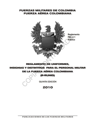 Reglamento
FAC 4-1
Público
FUERZAS MILITARES DE COLOMBIA
FUERZA AÉREA COLOMBIANA
REGLAMENTO DE UNIFORMES,
INSIGNIAS Y DISTINTIVOS PARA EL PERSONAL MILITAR
DE LA FUERZA AÉREA COLOMBIANA
(R-RUNID)
P U B L I C A C I O N E S D E L A S F U E R Z A S M I L I T A R E S
QUINTA EDICIÓN
2010
C
O
PIA_C
O
N
TR
O
LAD
A
 