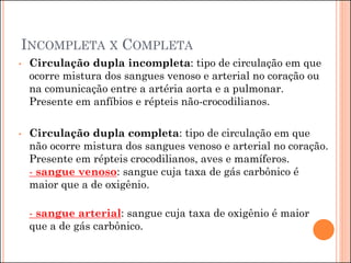 INCOMPLETA X COMPLETA
• Circulação dupla incompleta: tipo de circulação em que
ocorre mistura dos sangues venoso e arterial no coração ou
na comunicação entre a artéria aorta e a pulmonar.
Presente em anfíbios e répteis não-crocodilianos.
• Circulação dupla completa: tipo de circulação em que
não ocorre mistura dos sangues venoso e arterial no coração.
Presente em répteis crocodilianos, aves e mamíferos.
- sangue venoso: sangue cuja taxa de gás carbônico é
maior que a de oxigênio.
- sangue arterial: sangue cuja taxa de oxigênio é maior
que a de gás carbônico.
 