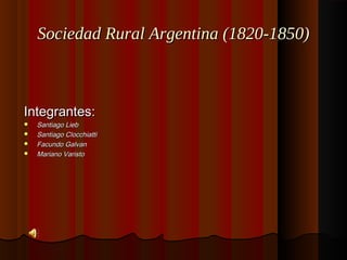 Sociedad Rural Argentina (1820-1850)Sociedad Rural Argentina (1820-1850)
Integrantes:Integrantes:
 Santiago LiebSantiago Lieb
 Santiago ClocchiattiSantiago Clocchiatti
 Facundo GalvanFacundo Galvan
 Mariano VaristoMariano Varisto
 