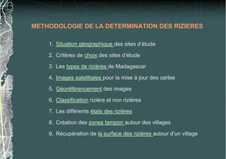 METHODOLOGIE DE LA DETERMINATION DES RIZIERES
1. Situation géographique des sites d’étude
2. Critères de choix des sites d’étude
3. Les types de rizières de Madagascar
4. Images satellitales pour la mise à jour des cartes
5. Géoréférencement des images
6. Classification rizière et non rizières
7. Les différents états des rizières
8. Création des zones tampon autour des villages
9. Récupération de la surface des rizières autour d’un village
 